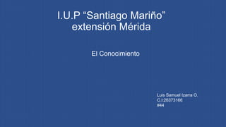 I.U.P “Santiago Mariño”
extensión Mérida
El Conocimiento
Luis Samuel Izarra O.
C.I:26373166
#44
 