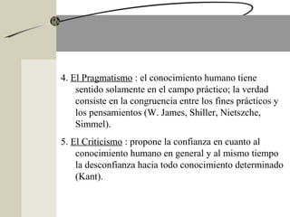 4. El Pragmatismo : el conocimiento humano tiene
sentido solamente en el campo práctico; la verdad
consiste en la congruencia entre los fines prácticos y
los pensamientos (W. James, Shiller, Nietszche,
Simmel).
5. El Criticismo : propone la confianza en cuanto al
conocimiento humano en general y al mismo tiempo
la desconfianza hacia todo conocimiento determinado
(Kant).
 