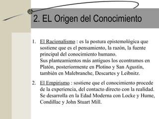 2. EL Origen del Conocimiento
1. El Racionalismo : es la postura epistemológica que
sostiene que es el pensamiento, la razón, la fuente
principal del conocimiento humano.
Sus planteamientos más antiguos los econtramos en
Platón, posteriormente en Plotino y San Agustín,
también en Malebranche, Descartes y Leibnitz.
2. El Empirismo : sostiene que el conocimiento procede
de la experiencia, del contacto directo con la realidad.
Se desarrolla en la Edad Moderna con Locke y Hume,
Condillac y John Stuart Mill.
 