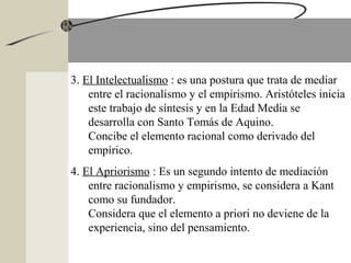 3. El Intelectualismo : es una postura que trata de mediar
entre el racionalismo y el empirismo. Aristóteles inicia
este trabajo de síntesis y en la Edad Media se
desarrolla con Santo Tomás de Aquino.
Concibe el elemento racional como derivado del
empírico.
4. El Apriorismo : Es un segundo intento de mediación
entre racionalismo y empirismo, se considera a Kant
como su fundador.
Considera que el elemento a priori no deviene de la
experiencia, sino del pensamiento.
 