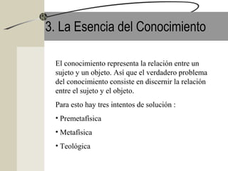 3. La Esencia del Conocimiento
El conocimiento representa la relación entre un
sujeto y un objeto. Así que el verdadero problema
del conocimiento consiste en discernir la relación
entre el sujeto y el objeto.
Para esto hay tres intentos de solución :
• Premetafísica
• Metafísica
• Teológica
 