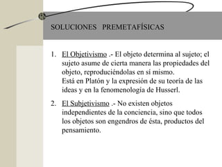SOLUCIONES PREMETAFÍSICAS
1. El Objetivismo .- El objeto determina al sujeto; el
sujeto asume de cierta manera las propiedades del
objeto, reproduciéndolas en sí mismo.
Está en Platón y la expresión de su teoría de las
ideas y en la fenomenología de Husserl.
2. El Subjetivismo .- No existen objetos
independientes de la conciencia, sino que todos
los objetos son engendros de ésta, productos del
pensamiento.
 