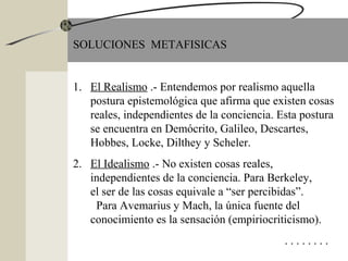 SOLUCIONES METAFISICAS
1. El Realismo .- Entendemos por realismo aquella
postura epistemológica que afirma que existen cosas
reales, independientes de la conciencia. Esta postura
se encuentra en Demócrito, Galileo, Descartes,
Hobbes, Locke, Dilthey y Scheler.
2. El Idealismo .- No existen cosas reales,
independientes de la conciencia. Para Berkeley,
el ser de las cosas equivale a “ser percibidas”.
Para Avemarius y Mach, la única fuente del
conocimiento es la sensación (empiriocriticismo).
. . . . . . . .
 