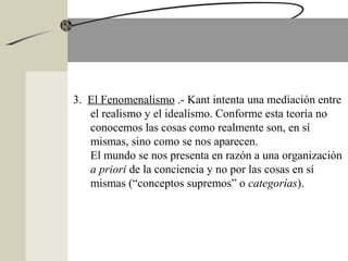 3. El Fenomenalismo .- Kant intenta una mediación entre
el realismo y el idealismo. Conforme esta teoría no
conocemos las cosas como realmente son, en sí
mismas, sino como se nos aparecen.
El mundo se nos presenta en razón a una organización
a priori de la conciencia y no por las cosas en sí
mismas (“conceptos supremos” o categorías).
 