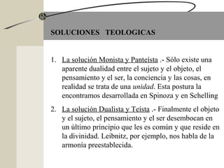 SOLUCIONES TEOLOGICAS
1. La solución Monista y Panteísta .- Sólo existe una
aparente dualidad entre el sujeto y el objeto, el
pensamiento y el ser, la conciencia y las cosas, en
realidad se trata de una unidad. Esta postura la
encontramos desarrollada en Spinoza y en Schelling
2. La solución Dualista y Teísta .- Finalmente el objeto
y el sujeto, el pensamiento y el ser desembocan en
un último principio que les es común y que reside en
la divinidad. Leibnitz, por ejemplo, nos habla de la
armonía preestablecida.
 