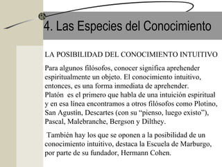 4. Las Especies del Conocimiento
LA POSIBILIDAD DEL CONOCIMIENTO INTUITIVO
Para algunos filósofos, conocer significa aprehender
espiritualmente un objeto. El conocimiento intuitivo,
entonces, es una forma inmediata de aprehender.
Platón es el primero que habla de una intuición espiritual
y en esa línea encontramos a otros filósofos como Plotino,
San Agustín, Descartes (con su “pienso, luego existo”),
Pascal, Malebranche, Bergson y Dilthey.
También hay los que se oponen a la posibilidad de un
conocimiento intuitivo, destaca la Escuela de Marburgo,
por parte de su fundador, Hermann Cohen.
 