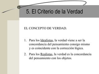 5. El Criterio de la Verdad
EL CONCEPTO DE VERDAD.
1. Para los Idealistas, la verdad viene a ser la
concordancia del pensamiento consigo mismo
y es coincidente con la corrección lógica.
2. Para los Realistas, la verdad es la concordancia
del pensamiento con los objetos.
 