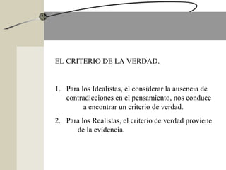 EL CRITERIO DE LA VERDAD.
1. Para los Idealistas, el considerar la ausencia de
contradicciones en el pensamiento, nos conduce
a encontrar un criterio de verdad.
2. Para los Realistas, el criterio de verdad proviene
de la evidencia.
 