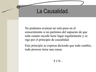 La Causalidad.
No podemos avanzar un solo paso en el
conocimiento si no partimos del supuesto de que
todo cuanto sucede tiene lugar regularmente y se
rige por el principio de causalidad.
Este principio se expresa diciendo que todo cambio,
todo proceso tiene una causa.
F I N .
 