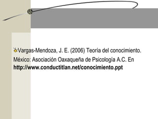   
Vargas-Mendoza, J. E. (2006) Teoría del conocimiento.
México: Asociación Oaxaqueña de Psicología A.C. En
http://www.conductitlan.net/conocimiento.ppt
 