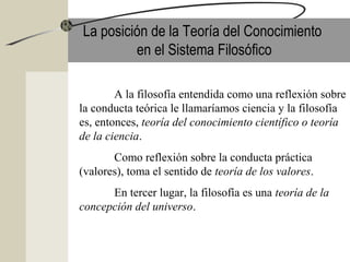 La posición de la Teoría del Conocimiento
en el Sistema Filosófico
A la filosofía entendida como una reflexión sobre
la conducta teórica le llamaríamos ciencia y la filosofía
es, entonces, teoría del conocimiento científico o teoría
de la ciencia.
Como reflexión sobre la conducta práctica
(valores), toma el sentido de teoría de los valores.
En tercer lugar, la filosofía es una teoría de la
concepción del universo.
 