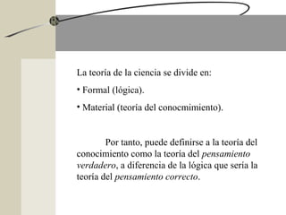 La teoría de la ciencia se divide en:
• Formal (lógica).
• Material (teoría del conocmimiento).
Por tanto, puede definirse a la teoría del
conocimiento como la teoría del pensamiento
verdadero, a diferencia de la lógica que sería la
teoría del pensamiento correcto.
 