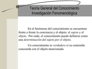 Teoría General del Conocimiento
Investigación Fenomenológica
En el fenómeno del conocimiento se encuentran
frente a frente la conciencia y el objeto: el sujeto y el
objeto. Por ende, el conocimiento puede definirse como
una determinación del sujeto por el objeto.
Un conocimiento es verdadero si su contenido
concuerda con el objeto mencionado.
 