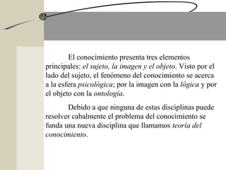 El conocimiento presenta tres elementos
principales: el sujeto, la imagen y el objeto. Visto por el
lado del sujeto, el fenómeno del conocimiento se acerca
a la esfera psicológica; por la imagen con la lógica y por
el objeto con la ontología.
Debido a que ninguna de estas disciplinas puede
resolver cabalmente el problema del conocimiento se
funda una nueva disciplina que llamamos teoría del
conocimiento.
 