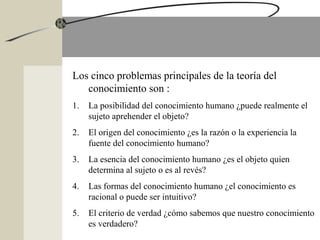 Los cinco problemas principales de la teoría del
conocimiento son :
1. La posibilidad del conocimiento humano ¿puede realmente el
sujeto aprehender el objeto?
2. El origen del conocimiento ¿es la razón o la experiencia la
fuente del conocimiento humano?
3. La esencia del conocimiento humano ¿es el objeto quien
determina al sujeto o es al revés?
4. Las formas del conocimiento humano ¿el conocimiento es
racional o puede ser intuitivo?
5. El criterio de verdad ¿cómo sabemos que nuestro conocimiento
es verdadero?
 