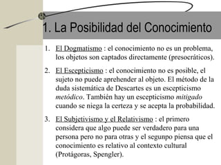 1. La Posibilidad del Conocimiento
1. El Dogmatismo : el conocimiento no es un problema,
los objetos son captados directamente (presocráticos).
2. El Escepticismo : el conocimiento no es posible, el
sujeto no puede aprehender al objeto. El método de la
duda sistemática de Descartes es un escepticismo
metódico. También hay un escepticismo mitigado
cuando se niega la certeza y se acepta la probabilidad.
3. El Subjetivismo y el Relativismo : el primero
considera que algo puede ser verdadero para una
persona pero no para otras y el segunpo piensa que el
conocimiento es relativo al contexto cultural
(Protágoras, Spengler).
 