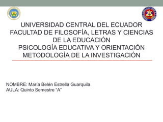 UNIVERSIDAD CENTRAL DEL ECUADOR
FACULTAD DE FILOSOFÍA, LETRAS Y CIENCIAS
DE LA EDUCACIÓN
PSICOLOGÍA EDUCATIVA Y ORIENTACIÓN
METODOLOGÍA DE LA INVESTIGACIÓN
NOMBRE: María Belén Estrella Guarquila
AULA: Quinto Semestre “A”
 