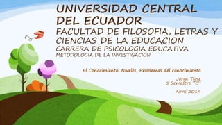 UNIVERSIDAD CENTRAL
DEL ECUADOR
FACULTAD DE FILOSOFIA, LETRAS Y
CIENCIAS DE LA EDUCACION
CARRERA DE PSICOLOGIA EDUCATIVA
METODOLOGIA DE LA INVESTIGACION
El Conocimiento. Niveles, Problemas del conocimiento
Jorge Tigse
5 Semestre “C”
Abril 2019
 