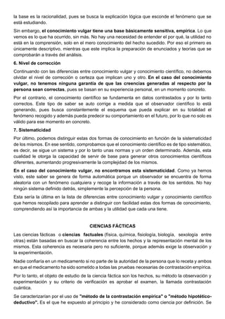 la base es la racionalidad, pues se busca la explicación lógica que esconde el fenómeno que se
está estudiando.
Sin embargo, el conocimiento vulgar tiene una base básicamente sensitiva, empírica. Lo que
vemos es lo que ha ocurrido, sin más. No hay una necesidad de entender el por qué, la utilidad no
está en la comprensión, solo en el mero conocimiento del hecho sucedido. Por eso el primero es
únicamente descriptivo, mientras que este implica la preparación de enunciados y teorías que se
comprobarán a través del análisis.
6. Nivel de corrección
Continuando con las diferencias entre conocimiento vulgar y conocimiento científico, no debemos
olvidar el nivel de corrección o certeza que implican uno y otro. En el caso del conocimiento
vulgar, no tenemos ninguna garantía de que las creencias generadas al respecto por la
persona sean correctas, pues se basan en su experiencia personal, en un momento concreto.
Por el contrario, el conocimiento científico se fundamenta en datos contrastados y por lo tanto
correctos. Este tipo de saber se auto corrige a medida que el observador científico lo está
generando, pues busca constantemente el esquema que pueda explicar en su totalidad el
fenómeno recogido y además pueda predecir su comportamiento en el futuro, por lo que no solo es
válido para ese momento en concreto.
7. Sistematicidad
Por último, podemos distinguir estas dos formas de conocimiento en función de la sistematicidad
de los mismos. En ese sentido, comprobamos que el conocimiento científico es de tipo sistemático,
es decir, se sigue un sistema y por lo tanto unas normas y un orden determinado. Además, esta
cualidad le otorga la capacidad de servir de base para generar otros conocimientos científicos
diferentes, aumentando progresivamente la complejidad de los mismos.
En el caso del conocimiento vulgar, no encontramos esta sistematicidad. Como ya hemos
visto, este saber se genera de forma automática porque un observador se encuentra de forma
aleatoria con un fenómeno cualquiera y recoge la información a través de los sentidos. No hay
ningún sistema definido detrás, simplemente la percepción de la persona.
Esta sería la última en la lista de diferencias entre conocimiento vulgar y conocimiento científico
que hemos recopilado para aprender a distinguir con facilidad estas dos formas de conocimiento,
comprendiendo así la importancia de ambas y la utilidad que cada una tiene.
CIENCIAS FÁCTICAS
Las ciencias fácticas o ciencias factuales (física, química, fisiología, biología, sexología entre
otras) están basadas en buscar la coherencia entre los hechos y la representación mental de los
mismos. Esta coherencia es necesaria pero no suficiente, porque además exige la observación y
la experimentación.
Nadie confiaría en un medicamento si no parte de la autoridad de la persona que lo receta y ambos
en que el medicamento ha sido sometido a todas las pruebas necesarias de contrastación empírica.
Por lo tanto, el objeto de estudio de la ciencia fáctica son los hechos, su método la observación y
experimentación y su criterio de verificación es aprobar el examen, la llamada contrastación
cuántica.
Se caracterizarían por el uso de "método de la contrastación empírica" o "método hipotético-
deductivo". Es el que he expuesto al principio y he considerado como ciencia por definición. Se
 