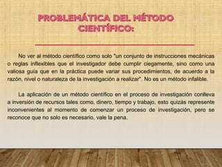 No ver al método científico como solo "un conjunto de instrucciones mecánicas
o reglas inflexibles que el investigador debe cumplir ciegamente, sino como una
valiosa guía que en la práctica puede variar sus procedimientos, de acuerdo a la
razón, nivel o naturaleza de la investigación a realizar". No es un método infalible.
La aplicación de un método científico en el proceso de investigación conlleva
a inversión de recursos tales como, dinero, tiempo y trabajo, esto quizás represente
inconvenientes al momento de comenzar un proceso de investigación, pero se
reconoce que no solo es necesario, vale la pena.
 