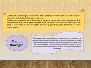La reflexión epistemológica en el interior de las ciencias se presenta como un hecho nuevo e
interesante en la epistemología contemporánea.
En efecto, en las ciencias, en su desarrollo, se presentan ciertas crisis como consecuencia de la
interpretación de los datos experimentales o por las mismas contribuciones deductivas; ello
obliga a una crítica de los conceptos, métodos y principios, para determinar su valor
epistemológico.
El autor
Barragán
Epistemología trata del conocimiento válido y que su función es la de ser
una ciencia interdisciplinaria, en cuanto que aborda problemas de hecho y
de validez de diferentes ciencias. Pero en epistemología no puede darse
por válido un método, una técnica o unos principios sino dentro de las
necesidades propias planteadas por la región de lo real que manipula el
investigador.
 