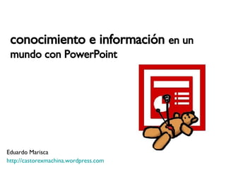 conocimiento e información  en un mundo con PowerPoint Eduardo Marisca http:// castorexmachina.wordpress.com 