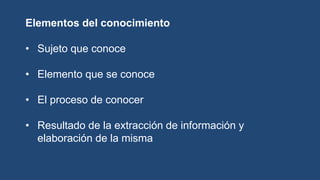 Elementos del conocimiento
• Sujeto que conoce
• Elemento que se conoce
• El proceso de conocer
• Resultado de la extracción de información y
elaboración de la misma
 