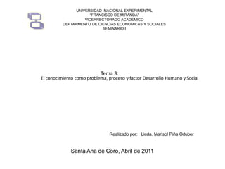 UNIVERSIDAD NACIONAL EXPERIMENTAL
“FRANCISCO DE MIRANDA”
VICERRECTORADO ACADÉMICO
DEPTARMENTO DE CIENCIAS ECONOMICAS Y SOCIALES
SEMINARIO I

Tema 3:

El conocimiento como problema, proceso y factor Desarrollo Humano y Social

Realizado por: Licda. Marisol Piña Oduber

Santa Ana de Coro, Abril de 2011

 