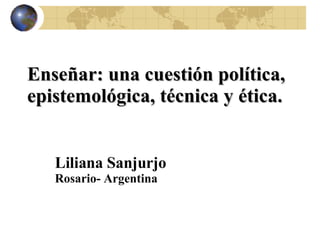 Enseñar: una cuestión política, epistemológica, técnica y ética.  Liliana Sanjurjo Rosario- Argentina 
