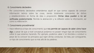 6. Conocimiento declarativo
• Por conocimiento declarativo entendemos aquél en que somos capaces de conocer
información teórica sobre las cosas, siendo totalmente conscientes de dichos
y estableciéndolos en forma de idea o proposición. Dichas ideas pueden o no ser
verificadas posteriormente. Permite la abstracción y la reflexión sobre la información, así
como su elaboración.
7. Conocimiento procedimental
• Hace referencia al tipo de conocimiento que nos permite ser capaces de saber cómo hacer
algo, a pesar de que a nivel conceptual podamos no poseer ningún tipo de conocimiento
sobre lo que estamos haciendo. Por ejemplo, podemos saber ir en bicicleta o conducir a
pesar de no conocer los principios que rigen dichas conductas. Se trata, por consiguiente,
un tipo de conocimiento que va más allá de las palabras.
 