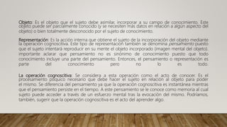 Objeto: Es el objeto que el sujeto debe asimilar, incorporar a su campo de conocimiento. Este
objeto puede ser parcialmente conocido (y se necesiten más datos en relación a algún aspecto del
objeto) o bien totalmente desconocido por el sujeto de conocimiento.
Representación: Es la acción interna que obtiene el sujeto de la incorporación del objeto mediante
la operación cognoscitiva. Este tipo de representación también se denomina pensamiento puesto
que el sujeto intentará reproducir en su mente el objeto incorporado (imagen mental del objeto).
importante aclarar que pensamiento no es sinónimo de conocimiento puesto que todo
conocimiento incluye una parte del pensamiento. Entonces, el pensamiento o representación es
parte del conocimiento pero no lo es todo.
La operación cognoscitiva: Se considera a esta operación como el acto de conocer. Es el
procesamiento psíquico necesario que debe hacer el sujeto en relación al objeto para poder
el mismo. Se diferencia del pensamiento ya que la operación cognoscitiva es instantánea mientras
que el pensamiento persiste en el tiempo. A este pensamiento se le conoce como memoria al cual
sujeto puede acceder a través de un esfuerzo mental tras la evocación del mismo. Podríamos,
también, sugerir que la operación cognoscitiva es el acto del aprender algo.
 