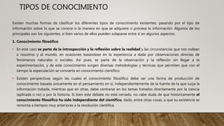 TIPOS DE CONOCIMIENTO
Existen muchas formas de clasificar los diferentes tipos de conocimiento existentes, pasando por el tipo de
información sobre la que se conoce o la manera en que se adquiere o procesa la información. Algunos de los
principales son los siguientes, si bien varios de ellos pueden solaparse entre sí en algunos aspectos.
1. Conocimiento filosófico
• En este caso se parte de la introspección y la reflexión sobre la realidad y las circunstancias que nos rodean
a nosotros y al mundo, en ocasiones basándose en la experiencia a dada por observaciones directas de
fenómenos naturales o sociales. Así pues, se parte de la observación y la reflexión sin llegar a la
experimentación, y de este conocimiento surgen diversas metodologías y técnicas que permiten que con el
tiempo la especulación se convierta en conocimiento científico.
• Existen perspectivas según las cuales el conocimiento filosófico debe ser una forma de producción de
conocimiento basada únicamente en el pensamiento en sí, independientemente de la fuente de la que surja la
información tratada, mientras que en otras, debe centrarse en los temas tratados directamente por la ciencia
(aplicada o no) o por la historia. Si bien este debate no está cerrado, no cabe duda de que históricamente el
conocimiento filosófico ha sido independiente del científico, dado, entre otras cosas, a que su existencia se
remonta a tiempos muy anteriores a la revolución científica.
 