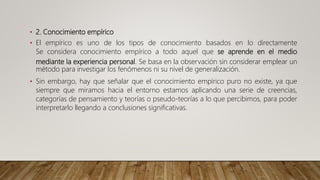 • 2. Conocimiento empírico
• El empírico es uno de los tipos de conocimiento basados en lo directamente
Se considera conocimiento empírico a todo aquel que se aprende en el medio
mediante la experiencia personal. Se basa en la observación sin considerar emplear un
método para investigar los fenómenos ni su nivel de generalización.
• Sin embargo, hay que señalar que el conocimiento empírico puro no existe, ya que
siempre que miramos hacia el entorno estamos aplicando una serie de creencias,
categorías de pensamiento y teorías o pseudo-teorías a lo que percibimos, para poder
interpretarlo llegando a conclusiones significativas.
 
