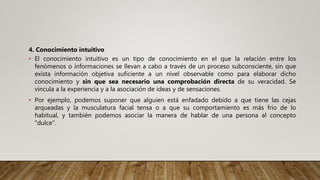 4. Conocimiento intuitivo
• El conocimiento intuitivo es un tipo de conocimiento en el que la relación entre los
fenómenos o informaciones se llevan a cabo a través de un proceso subconsciente, sin que
exista información objetiva suficiente a un nivel observable como para elaborar dicho
conocimiento y sin que sea necesario una comprobación directa de su veracidad. Se
vincula a la experiencia y a la asociación de ideas y de sensaciones.
• Por ejemplo, podemos suponer que alguien está enfadado debido a que tiene las cejas
arqueadas y la musculatura facial tensa o a que su comportamiento es más frío de lo
habitual, y también podemos asociar la manera de hablar de una persona al concepto
"dulce".
 