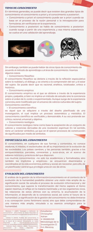 Conocimiento filosófico
Conocimiento empírico
El conocimiento científico
Conocimiento teológico
Sin embargo, también se puede hablar de otros tipos de conocimiento de
acuerdo al método de aprendizaje o al área de conocimiento. Veamos
algunos casos.
El conocimiento filosófico se obtiene a través de la reflexión especulativa
sobre la realidad y el diálogo, y se orienta a la comprensión del ser y el estar
del sujeto. Se puede decir que es racional, analítico, totalizador, crítico e
histórico.
El conocimiento empírico es el que se obtiene a través de la experiencia
propia y palpable, si bien no implica un método de estudio sino la conciencia
sobre el orden de lo vivido o experimentado. Aunque surge de la experiencia
concreta, está modificado por el universo de valores culturales del sujeto.
Conocimiento científico
es aquel que se adquiere a través del diseño planificado de una
investigación, el cual implica un proceso sistemático y metódico. El
conocimiento científico es verificable y demostrable. A su vez pretende ser
crítico, racional, universal y objetivo.
El conocimiento teológico tiene como base la aceptación de un conjunto de
valores y creencias derivadas de una revelación espiritual. En tal sentido,
tiene un carácter simbólico, ya que en él operan procesos de construcción
de significados por medio de símbolos.
El análisis de la gestión de la información/conocimiento en el contexto de la
evolución de la humanidad posibilita obtener una visión más amplia de su
significación social. Se estudia el proceso de evolución informacional y del
conocimiento, que supone la transformación del Homo sapiens al Homo
sapien tissimus, el reflejo en la materia inanimada y en los organismos vivos,
las relaciones de estos últimos con su entorno, la acumulación de la
información, el desarrollo de la conciencia social, así como el futuro de la
humanidad. La significación de la gestión del conocimiento no debe limitarse
a su concepción como fenómeno social, sino que debe comprenderse de
una manera más amplia, vinculada a su esencia ontológica para la
humanidad.
EVOLUCIÓN DEL CONOCIMIENTO
Conocimiento a priori: el conocimiento puede ser a priori cuando se
basa en el proceso de la razón personal o la introspección para
formularse, sin verificarse en la experiencia.
Conocimiento a posteriori: se habla de conocimiento a posteriori
cuando surge a partir de una experiencia, y esa misma experiencia
se vuelve en una validación del aprendizaje.
En términos generales, se puede decir que existen dos grandes tipos de
conocimiento: el conocimiento a priori y el conocimiento a posteriori.
TIPOS DE CONOCIMIENTO
El conocimiento, en cualquiera de sus formas y contenidos, no conoce
ataduras, ni miedos, ni esclavitudes: de allí su importancia en la evolución de
las sociedades. Los países cambian, y las personas también, gracias a los
enriquecimientos parciales, constantes y suce-sivos, en el acervo de
saberes teóricos y prácticos del que disponen.
Los muchos conocimientos –no solo los académicos y formalizados, sino
también los implícitos y empíricos– se encuentran diseminados y
coordinados en la vida económica, política y social, sin necesitar, para ello, de
un planificador central que privilegie unos en vez de otros.
IMPORTANCIA DEL CONOCIMIENTO
Mendoza Y. (1997). "Concepto y Definición de
Conocimiento". [Documento en línea]. Disponible en:
https://www.uaeh.edu.mx/scige/boletin/prepa3/n8/m12.
html
Cañedo R. (2003). "Análisis del conocimiento, la
información y la comunicación como categorías reflejas
en el marco de la ciencia". [Documento en línea].
Disponible en: http://scielo.sld.cu/scielo.php?
script=sci_arttext&pid=S1024-94352003000400002
Editorial Etecé (Edición 2021). "Conocimiento".
[Documento en línea]. Disponible en:
https://concepto.de/conocimiento/
Estudiante:
Christopher
Adrian
V-26.666.019
Metodología de la
Investigación II
Ext.: Maracay
 