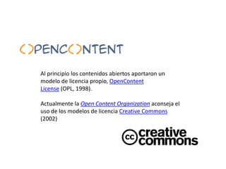 Al principio los contenidos abiertos aportaron un modelo de licencia propio, OpenContentLicense (OPL, 1998).<br />Actualme...
