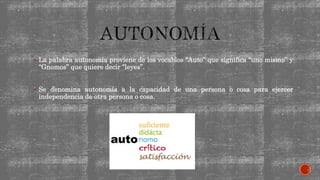  La palabra autonomía proviene de los vocablos “Auto” que significa “uno mismo” y
“Gnomos” que quiere decir “leyes”.
 Se denomina autonomía a la capacidad de una persona o cosa para ejercer
independencia de otra persona o cosa.
 