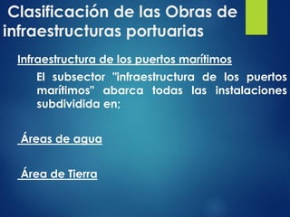 Clasificación de las Obras de
infraestructuras portuarias
Infraestructura de los puertos marítimos
El subsector "infraestructura de los puertos
marítimos" abarca todas las instalaciones
subdividida en;
Áreas de agua
Área de Tierra
 