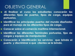 OBJETIVO GENERAL
 Al finalizar el curso los estudiantes conocerán los
diferentes tipos de puertos, tipos de carga, equipos
portuarios.
 Identificar los principales puertos del mundo diseñados
para el manejo de las diferentes tipos de carga.
 Conocer sobre el comercio marítimo Internacional.
 Identificar las diferentes Terminales portuarias, tipo de
cargas y equipos de manipulación
 Conocerán e identificarán los servicios que brinda el
puerto y discriminar a que clientes se le brinda.
 