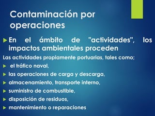 Contaminación por
operaciones
 En el ámbito de "actividades", los
impactos ambientales proceden
Las actividades propiamente portuarias, tales como;
 el tráfico naval,
 las operaciones de carga y descarga,
 almacenamiento, transporte interno,
 suministro de combustible,
 disposición de residuos,
 mantenimiento o reparaciones
 