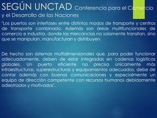 SEGÚN UNCTAD Conferencia para el Comercio
y el Desarrollo de las Naciones
"Los puertos son interfases entre distintos modos de transporte y centros
de transporte combinado. Además son áreas multifuncionales de
comercio e industria, donde las mercancías no solamente transitan, sino
que se manipulan, manufacturan y distribuyen.
De hecho son sistemas multidimensionales que, para poder funcionar
adecuadamente, deben de estar integradas en cadenas logísticas
globales. Un puerto eficiente no precisa únicamente más
infraestructuras, superestructuras y equipamientos adecuados, debe de
contar además con buenas comunicaciones y especialmente un
equipo de dirección competente con recursos humanos debidamente
adiestrados y motivados".
 