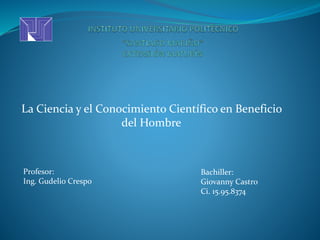 La Ciencia y el Conocimiento Científico en Beneficio 
del Hombre 
Profesor: 
Ing. Gudelio Crespo 
Bachiller: 
Giovanny Castro 
Ci. 15.95.8374 
 