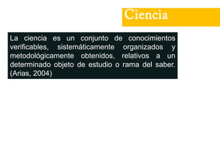 Ciencia
La ciencia es un conjunto de conocimientos
verificables, sistemáticamente organizados y
metodológicamente obtenidos, relativos a un
determinado objeto de estudio o rama del saber.
(Arias, 2004)
 
