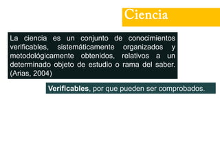 Ciencia
La ciencia es un conjunto de conocimientos
verificables, sistemáticamente organizados y
metodológicamente obtenidos, relativos a un
determinado objeto de estudio o rama del saber.
(Arias, 2004)
Verificables, por que pueden ser comprobados.
 