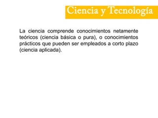 Ciencia y Tecnología
La ciencia comprende conocimientos netamente
teóricos (ciencia básica o pura), o conocimientos
prácticos que pueden ser empleados a corto plazo
(ciencia aplicada).
 