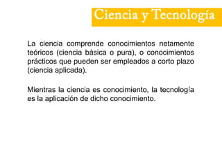 Ciencia y Tecnología
La ciencia comprende conocimientos netamente
teóricos (ciencia básica o pura), o conocimientos
prácticos que pueden ser empleados a corto plazo
(ciencia aplicada).
Mientras la ciencia es conocimiento, la tecnología
es la aplicación de dicho conocimiento.
 