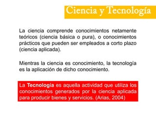 Ciencia y Tecnología
La ciencia comprende conocimientos netamente
teóricos (ciencia básica o pura), o conocimientos
prácticos que pueden ser empleados a corto plazo
(ciencia aplicada).
La Tecnología es aquella actividad que utiliza los
conocimientos generados por la ciencia aplicada
para producir bienes y servicios. (Arias, 2004)
Mientras la ciencia es conocimiento, la tecnología
es la aplicación de dicho conocimiento.
 