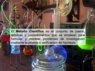 El Método Científico es el conjunto de pasos,
técnicas y procedimientos que se emplean para
formular y resolver problemas de investigación
mediante la prueba o verificación de hipótesis.
 