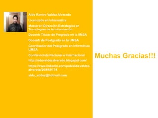Aldo Ramiro Valdez Alvarado
Licenciado en Informática
Master en Dirección Estrategica en
Tecnologías de la Información
Docente Titular de Pregrado en la UMSA
Docente de Postgrado en la UMSA
Coordinador del Postgrado en Informática
UMSA
Conferencista Nacional e Internacional
http://aldovaldezalvarado.blogspot.com/
https://www.linkedin.com/pub/aldo-valdez-
alvarado/20/648/174
aldo_valdez@hotmail.com
Muchas Gracias!!!
 