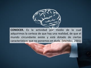 CONOCER. Es la actividad por medio de la cual
adquirimos la certeza de que hay una realidad, de que el
mundo circundante existe y está dotado de ciertas
características que no ponemos en duda. (Méndez, 2001)
 